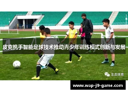 皮克携手智能足球技术推动青少年训练模式创新与发展 皮克携手智能足球技术推动青少年训练模式创新与发展