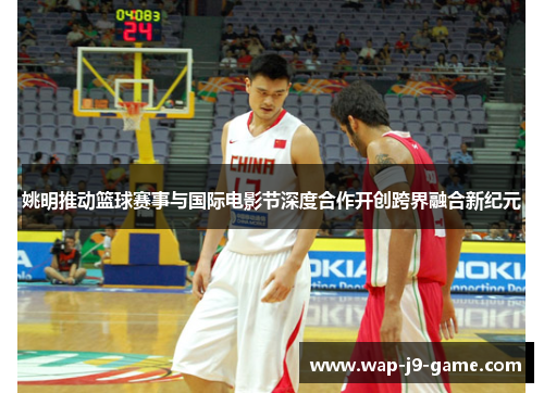 姚明推动篮球赛事与国际电影节深度合作开创跨界融合新纪元 姚明推动篮球赛事与国际电影节深度合作开创跨界融合新纪元