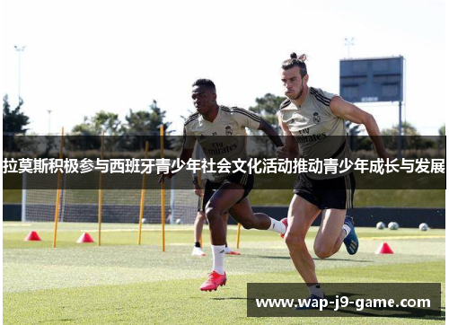 拉莫斯积极参与西班牙青少年社会文化活动推动青少年成长与发展 拉莫斯积极参与西班牙青少年社会文化活动推动青少年成长与发展
