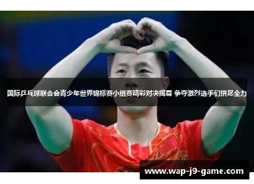 国际乒乓球联合会青少年世界锦标赛小组赛精彩对决揭幕 争夺激烈选手们拼尽全力 国际乒乓球联合会青少年世界锦标赛小组赛精彩对决揭幕 争夺激烈选手们拼尽全力