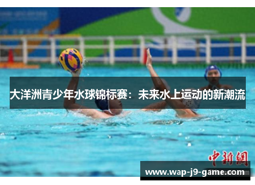 大洋洲青少年水球锦标赛:未来水上运动的新潮流 大洋洲青少年水球锦标赛:未来水上运动的新潮流