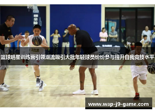 篮球明星训练营引领潮流吸引大批年轻球员纷纷参与提升自我竞技水平 篮球明星训练营引领潮流吸引大批年轻球员纷纷参与提升自我竞技水平