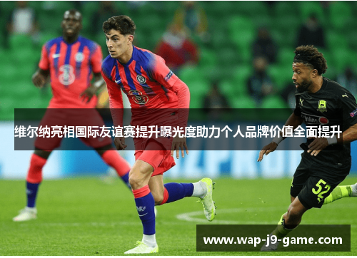 维尔纳亮相国际友谊赛提升曝光度助力个人品牌价值全面提升 维尔纳亮相国际友谊赛提升曝光度助力个人品牌价值全面提升
