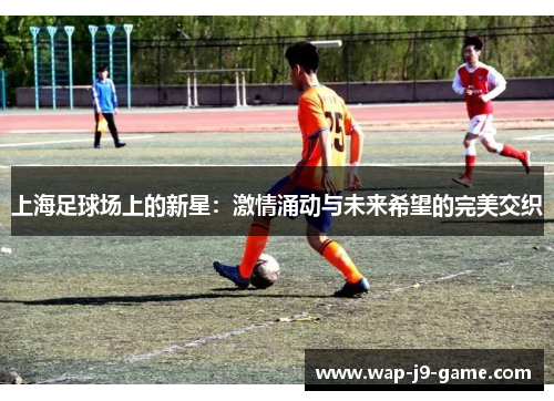 上海足球场上的新星:激情涌动与未来希望的完美交织 上海足球场上的新星:激情涌动与未来希望的完美交织