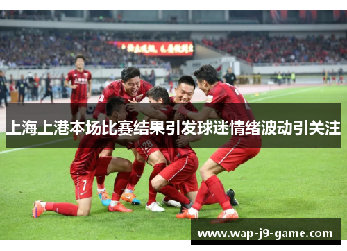 上海上港本场比赛结果引发球迷情绪波动引关注 上海上港本场比赛结果引发球迷情绪波动引关注