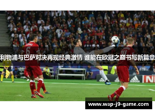 利物浦与巴萨对决再现经典激情 谁能在欧冠之巅书写新篇章 利物浦与巴萨对决再现经典激情 谁能在欧冠之巅书写新篇章