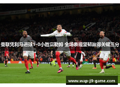 曼联凭利马进球1-0小胜富勒姆 全场表现坚韧赢得关键三分 曼联凭利马进球1-0小胜富勒姆 全场表现坚韧赢得关键三分
