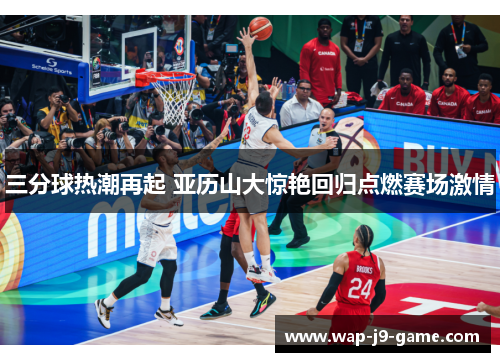 三分球热潮再起 亚历山大惊艳回归点燃赛场激情 三分球热潮再起 亚历山大惊艳回归点燃赛场激情