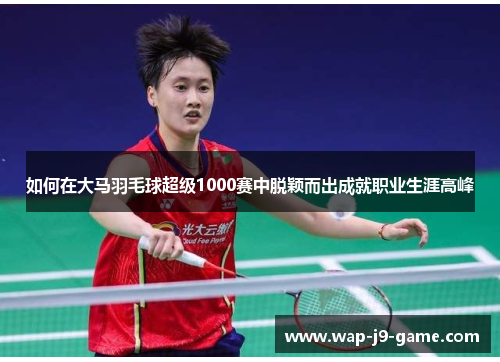 如何在大马羽毛球超级1000赛中脱颖而出成就职业生涯高峰 如何在大马羽毛球超级1000赛中脱颖而出成就职业生涯高峰