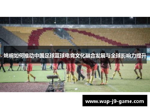 姚明如何推动中国足球篮球电竞文化融合发展与全球影响力提升 姚明如何推动中国足球篮球电竞文化融合发展与全球影响力提升