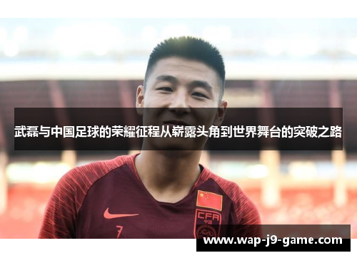 武磊与中国足球的荣耀征程从崭露头角到世界舞台的突破之路 武磊与中国足球的荣耀征程从崭露头角到世界舞台的突破之路