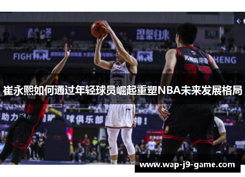 崔永熙如何通过年轻球员崛起重塑NBA未来发展格局 崔永熙如何通过年轻球员崛起重塑NBA未来发展格局
