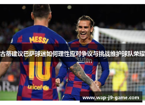 古蒂建议巴萨球迷如何理性应对争议与挑战维护球队荣耀 古蒂建议巴萨球迷如何理性应对争议与挑战维护球队荣耀