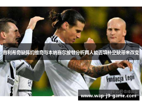 普利希奇缺阵约维奇与本纳赛尔接替分析两人能否填补空缺带来改变 普利希奇缺阵约维奇与本纳赛尔接替分析两人能否填补空缺带来改变