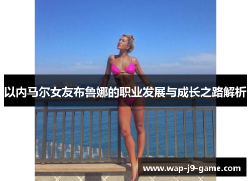 以内马尔女友布鲁娜的职业发展与成长之路解析 以内马尔女友布鲁娜的职业发展与成长之路解析