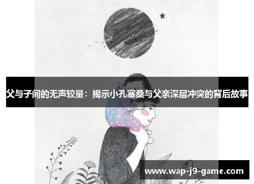 父与子间的无声较量:揭示小孔塞桑与父亲深层冲突的背后故事 父与子间的无声较量:揭示小孔塞桑与父亲深层冲突的背后故事