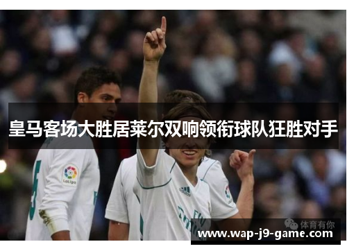 皇马客场大胜居莱尔双响领衔球队狂胜对手 皇马客场大胜居莱尔双响领衔球队狂胜对手