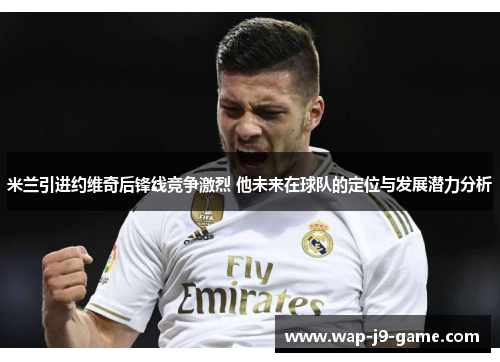 米兰引进约维奇后锋线竞争激烈 他未来在球队的定位与发展潜力分析