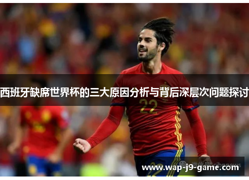 西班牙缺席世界杯的三大原因分析与背后深层次问题探讨 西班牙缺席世界杯的三大原因分析与背后深层次问题探讨