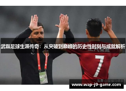 武磊足球生涯传奇:从突破到巅峰的历史性时刻与成就解析 武磊足球生涯传奇:从突破到巅峰的历史性时刻与成就解析