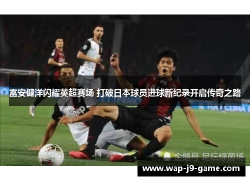 富安健洋闪耀英超赛场 打破日本球员进球新纪录开启传奇之路