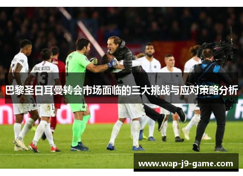 巴黎圣日耳曼转会市场面临的三大挑战与应对策略分析