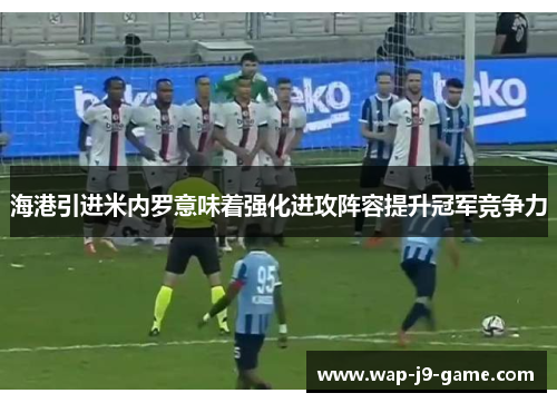 海港引进米内罗意味着强化进攻阵容提升冠军竞争力