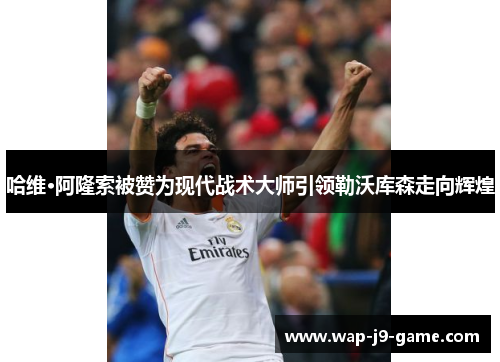 哈维·阿隆索被赞为现代战术大师引领勒沃库森走向辉煌 哈维·阿隆索被赞为现代战术大师引领勒沃库森走向辉煌